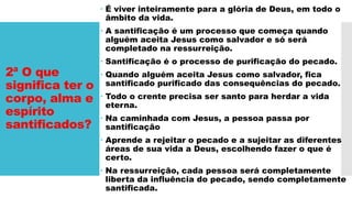 2ª O que
significa ter o
corpo, alma e
espírito
santificados?
 É viver inteiramente para a glória de Deus, em todo o
âmbito da vida.
 A santificação é um processo que começa quando
alguém aceita Jesus como salvador e só será
completado na ressurreição.
 Santificação é o processo de purificação do pecado.
 Quando alguém aceita Jesus como salvador, fica
santificado purificado das consequências do pecado.
 Todo o crente precisa ser santo para herdar a vida
eterna.
 Na caminhada com Jesus, a pessoa passa por
santificação
 Aprende a rejeitar o pecado e a sujeitar as diferentes
áreas de sua vida a Deus, escolhendo fazer o que é
certo.
 Na ressurreição, cada pessoa será completamente
liberta da influência do pecado, sendo completamente
santificada.
 