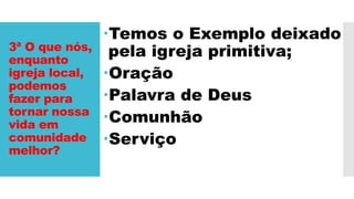 3ª O que nós,
enquanto
igreja local,
podemos
fazer para
tornar nossa
vida em
comunidade
melhor?
Temos o Exemplo deixado
pela igreja primitiva;
Oração
Palavra de Deus
Comunhão
Serviço
 