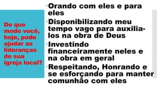 De que
modo você,
hoje, pode
ajudar as
lideranças
de sua
igreja local?
Orando com eles e para
eles
Disponibilizando meu
tempo vago para auxilia-
los na obra de Deus
Investindo
financeiramente neles e
na obra em geral
Respeitando, Honrando e
se esforçando para manter
comunhão com eles
 
