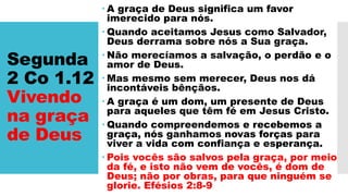 Segunda
2 Co 1.12
Vivendo
na graça
de Deus
 A graça de Deus significa um favor
imerecido para nós.
 Quando aceitamos Jesus como Salvador,
Deus derrama sobre nós a Sua graça.
 Não merecíamos a salvação, o perdão e o
amor de Deus.
 Mas mesmo sem merecer, Deus nos dá
incontáveis bênçãos.
 A graça é um dom, um presente de Deus
para aqueles que têm fé em Jesus Cristo.
 Quando compreendemos e recebemos a
graça, nós ganhamos novas forças para
viver a vida com confiança e esperança.
 Pois vocês são salvos pela graça, por meio
da fé, e isto não vem de vocês, é dom de
Deus; não por obras, para que ninguém se
glorie. Efésios 2:8-9
 