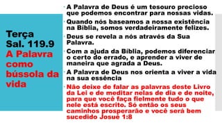 Terça
Sal. 119.9
A Palavra
como
bússola da
vida
 A Palavra de Deus é um tesouro precioso
que podemos encontrar para nossas vidas.
 Quando nós baseamos a nossa existência
na Bíblia, somos verdadeiramente felizes.
 Deus se revela a nós através da Sua
Palavra.
 Com a ajuda da Bíblia, podemos diferenciar
o certo do errado, e aprender a viver de
maneira que agrada a Deus.
 A Palavra de Deus nos orienta a viver a vida
na sua essência
 Não deixe de falar as palavras deste Livro
da Lei e de meditar nelas de dia e de noite,
para que você faça fielmente tudo o que
nele está escrito. Só então os seus
caminhos prosperarão e você será bem
sucedido Josué 1:8
 