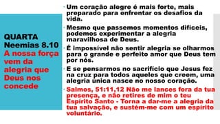 QUARTA
Neemias 8.10
A nossa força
vem da
alegria que
Deus nos
concede
 Um coração alegre é mais forte, mais
preparado para enfrentar os desafios da
vida.
 Mesmo que passemos momentos difíceis,
podemos experimentar a alegria
maravilhosa de Deus.
 É impossível não sentir alegria se olharmos
para o grande e perfeito amor que Deus tem
por nós.
 E se pensarmos no sacrifício que Jesus fez
na cruz para todos aqueles que creem, uma
alegria única nasce no nosso coração.
 Salmos, 51:11,12 Não me lances fora da tua
presença, e não retires de mim o teu
Espírito Santo - Torna a dar-me a alegria da
tua salvação, e sustém-me com um espírito
voluntário.
 