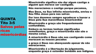 QUINTA
Tito 3:5
Salvos pelas
ricas
misericórdias
 Misericórdia significa não dar algum castigo a
alguém que merece ser castigado.
 Nós merecíamos o castigo porque pecamos,
 Mas Deus, na Sua infinita misericórdia, enviou o
Seu filho Jesus para nos salvar.
 Por isso devemos sempre agradecer e louvar a
Deus pela Sua maravilhosa misericórdia!
 Misericórdia e graça são frequentemente
confundidas.
 Embora os termos tenham significados
semelhantes, graça e misericórdia não são a
mesma coisa.
 A misericórdia é Deus não nos castigando como
merecem os nossos pecados
 a graça é Deus nos abençoando apesar de não
merecermos.
 Misericórdia é a libertação do julgamento,
enquanto graça é estender bondade aos indignos.
 