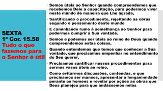 SEXTA
1ª Cor. 15.58
Tudo o que
fazemos para
o Senhor é útil
 Somos úteis ao Senhor quando compreendemos que
recebemos Dele a capacitação, para podermos viver
neste mundo de maneira que Lhe agrada,
 Santificando o procedimento, rejeitando as obras
segundo o pensamento deste mundo
 E caminhando rumo à semelhança ao Senhor para
podermos cumprir a Sua vontade.
 Somos e podemos ser úteis ao reino de Deus quando
compreendemos estas coisas,
 Quando entendemos que temos que conhecer a Sua
vontade, que precisamos empenhar no entendimento
do Seu querer,
 Precisamos santificar nossos procedimentos para
sermos vasos úteis ao reino,
 Como evitarmos discussões, contendas, e que
precisamos ser mansos, apresentar a longanimidade
perante os homens e revelar por ações as obras que
Deus planejou para que andássemos nelas
 