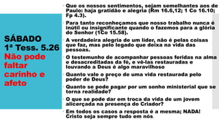SÁBADO
1ª Tess. 5.26
Não pode
faltar
carinho e
afeto
 Que os nossos sentimentos, sejam semelhantes aos de
Paulo: haja gratidão e alegria (Rm 16.6,12; 1 Co 16.10;
Fp 4.3).
 Para tanto reconheçamos que nosso trabalho nunca é
inútil ou insignificante quando o fazemos para a glória
do Senhor (1Co 15.58).
 A verdadeira alegria de um líder, não é pelas coisas
que faz, mas pelo legado que deixa na vida das
pessoas.
 O testemunho de acompanhar pessoas feridas na alma
e desacreditadas da fé, e vê-las restauradas e
louvando a Deus é algo maravilhoso
 Quanto vale o preço de uma vida restaurada pelo
poder de Deus?
 Quanto se pode pagar por um sonho ministerial que se
torna realidade?
 O que se pode dar em troca da vida de um jovem
alicerçada na presença do Criador?
 Em todos os casos a resposta é a mesma; NADA!
Cristo seja sempre tudo em nós.
 