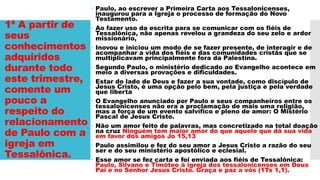 1ª A partir de
seus
conhecimentos
adquiridos
durante todo
este trimestre,
comente um
pouco a
respeito do
relacionamento
de Paulo com a
igreja em
Tessalônica.
 Paulo, ao escrever a Primeira Carta aos Tessalonicenses,
inaugurou para a Igreja o processo de formação do Novo
Testamento.
 Ao fazer uso da escrita para se comunicar com os fiéis de
Tessalônica, não apenas revelou a grandeza do seu zelo e ardor
missionário,
 Inovou e iniciou um modo de se fazer presente, de interagir e de
acompanhar a vida dos fiéis e das comunidades cristãs que se
multiplicavam principalmente fora da Palestina.
 Segundo Paulo, o ministério dedicado ao Evangelho acontece em
meio a diversas provações e dificuldades.
 Estar do lado de Deus e fazer a sua vontade, como discípulo de
Jesus Cristo, é uma opção pelo bem, pela justiça e pela verdade
que liberta
 O Evangelho anunciado por Paulo e seus companheiros entre os
tessalonicenses não era a proclamação de mais uma religião,
mas a força de um evento salvífico e pleno de amor: O Mistério
Pascal de Jesus Cristo.
 Não um amor feito de palavras, mas concretizado na total doação
na cruz Ninguém tem maior amor do que aquele que dá sua vida
em favor dos amigos Jo 15,13
 Paulo assimilou e fez do seu amor a Jesus Cristo a razão do seu
ser e do seu ministério apostólico e eclesial.
 Esse amor se fez carta e foi enviada aos fiéis de Tessalônica:
Paulo, Silvano e Timóteo à igreja dos tessalonicenses em Deus
Pai e no Senhor Jesus Cristo. Graça e paz a vós (1Ts 1,1).
 