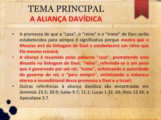 TEMA PRINCIPAL
A ALIANÇA DAVÍDICA
• A promessa de que a "casa", o "reino" e o "trono" de Davi serão
estabelecidos para sempre é significativa porque mostra que o
Messias virá da linhagem de Davi e estabelecerá um reino que
Ele mesmo reinará;
• A aliança é resumida pelas palavras "casa", prometendo uma
dinastia na linhagem de Davi; "reino", referindo-se a um povo
que é governado por um rei; "trono", enfatizando a autoridade
do governo do rei; e "para sempre", enfatizando a natureza
eterna e incondicional dessa promessa a Davi e a Israel;
• Outras referências à aliança davídica são encontradas em
Jeremias 23.5; 30.9; Isaías 9.7; 11.1; Lucas 1.32, 69; Atos 13.34; e
Apocalipse 3.7.
 