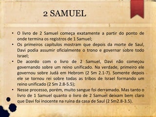 2 SAMUEL
• O livro de 2 Samuel começa exatamente a partir do ponto de
onde termina os registros de 1 Samuel;
• Os primeiros capítulos mostram que depois da morte de Saul,
Davi podia assumir oficialmente o trono e governar sobre todo
Israel;
• De acordo com o livro de 2 Samuel, Davi não começou
governando sobre um reino unificado. Na verdade, primeiro ele
governou sobre Judá em Hebrom (2 Sm 2.1-7). Somente depois
ele se tornou rei sobre todas as tribos de Israel formando um
reino unificado (2 Sm 2.8-5.5);
• Nesse processo, porém, muito sangue foi derramado. Mas tanto o
livro de 1 Samuel quanto o livro de 2 Samuel deixam bem claro
que Davi foi inocente na ruína da casa de Saul (2 Sm2.8-3.5).
 