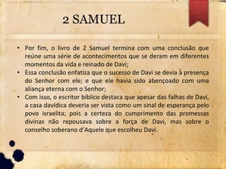 2 SAMUEL
• Por fim, o livro de 2 Samuel termina com uma conclusão que
reúne uma série de acontecimentos que se deram em diferentes
momentos da vida e reinado de Davi;
• Essa conclusão enfatiza que o sucesso de Davi se devia à presença
do Senhor com ele; e que ele havia sido abençoado com uma
aliança eterna com o Senhor;
• Com isso, o escritor bíblico destaca que apesar das falhas de Davi,
a casa davídica deveria ser vista como um sinal de esperança pelo
povo israelita; pois a certeza do cumprimento das promessas
divinas não repousava sobre a força de Davi, mas sobre o
conselho soberano d’Aquele que escolheu Davi.
 