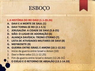 ESBOÇO
I. A HISTÓRIA DO REI DAVI (1.1-20.26)
A. DAVI E A MORTE DE SAUL (1)
B. DAVI TORNA-SE REI (2.1-5.5)
C. JERUSALÉM: A CIDADE DE DAVI (5.6-25)
D. SIÃO: O LUGAR DE ADORAÇÃO (6)
E. ALIANÇA DAVÍDICA: TRONO ETERNO (7)
F. LISTA DE ATIVIDADES MILITARES DE DAVI (8)
G. MEFIBOSETE (9)
H. GUERRA ENTRE ISRAEL E AMOM (10.1-12.31)
1. Início da guerra entre Israel e Amon (10)
2. Davi e Bete-seba (11.1-12.25)
3. Fim da guerra entre Israel e Amom (12.26-31)
I. O EXÍLIO E O RETORNO DE ABSALÃO (13.1-14.33)
 