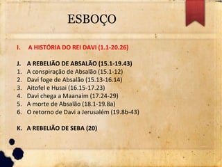 ESBOÇO
I. A HISTÓRIA DO REI DAVI (1.1-20.26)
J. A REBELIÃO DE ABSALÃO (15.1-19.43)
1. A conspiração de Absalão (15.1-12)
2. Davi foge de Absalão (15.13-16.14)
3. Aitofel e Husai (16.15-17.23)
4. Davi chega a Maanaim (17.24-29)
5. A morte de Absalão (18.1-19.8a)
6. O retorno de Davi a Jerusalém (19.8b-43)
K. A REBELIÃO DE SEBA (20)
 
