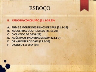 ESBOÇO
II. EPÍLOGO/CONCLUSÃO (21.1-24.25)
A. FOME E MORTE DOS FILHOS DE SAUL (21.1-14)
B. AS GUERRAS DOS FILISTEUS (21.15-22)
C. O CÂNTICO DE DAVI (22)
D. AS ÚLTIMAS PALAVRAS DE DAVI (23.1-7)
E. OS VALENTES DE DAVI (23.8-39)
F. O CENSO E A EIRA (24)
 