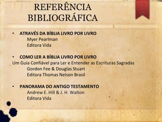 REFERÊNCIA
BIBLIOGRÁFICA
• ATRAVÉS DA BÍBLIA LIVRO POR LIVRO
Myer Pearlman
Editora Vida
• COMO LER A BÍBLIA LIVRO POR LIVRO
Um Guia Confiável para Ler e Entender as Escrituras Sagradas
Gordon Fee & Douglas Stuart
Editora Thomas Nelson Brasil
• PANORAMA DO ANTIGO TESTAMENTO
Andrew E. Hill & J. H. Walton
Editora Vida
 