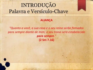 INTRODUÇÃO
Palavra e Versículo-Chave
ALIANÇA
"Quanto a você, a sua casa e o seu reino serão firmados
para sempre diante de mim; o seu trono será estabelecido
para sempre."
(2 Sm 7.16)
 