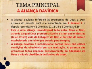 TEMA PRINCIPAL
A ALIANÇA DAVÍDICA
• A aliança davídica refere-se às promessas de Deus a Davi
através do profeta Natã e é encontrada em 2 Samuel 7 e
depois resumida em 1 Crônicas 17.11-14 e 2 Crônicas 6.16;
• Esta é uma aliança incondicional feita entre Deus e Davi,
através da qual Deus promete a Davi e a Israel que o Messias
(Jesus Cristo) viria da linhagem de Davi e da tribo de Judá e
estabeleceria um reino que duraria para sempre;
• A aliança davídica é incondicional porque Deus não coloca
condições de obediência em sua realização. A garantia das
promessas feitas depende exclusivamente da fidelidade de
Deus e não da obediência de Davi ou de Israel.
 