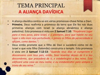 TEMA PRINCIPAL
A ALIANÇA DAVÍDICA
• A aliança davídica centra-se em várias promessas-chave feitas a Davi;
• Primeiro, Deus reafirma a promessa da terra que Ele fez nas duas
primeiras alianças com Israel (a aliança abraâmica e aliança
palestina). Esta promessa é vista em 2 Samuel 7.10: "Prepararei lugar
para o meu povo, para Israel, e o plantarei, para que habite no seu
lugar e não mais seja perturbado, e jamais os filhos da perversidade o
aflijam, como dantes.“;
• Deus então promete que o filho de Davi o sucederá como rei de
Israel e que este filho (Salomão) construiria o templo. Esta promessa
é vista em 2 Samuel 7.12-13: "Quando teus dias se cumprirem e
descansares com teus pais, então, farei levantar depois de ti o teu
descendente, que procederá de ti, e estabelecerei o seu reino. Este
edificará uma casa ao meu nome, e eu estabelecerei para sempre o
trono do seu reino."
 