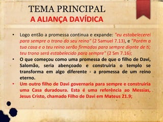 TEMA PRINCIPAL
A ALIANÇA DAVÍDICA
• Logo então a promessa continua e expande: "eu estabelecerei
para sempre o trono do seu reino" (2 Samuel 7.13), e "Porém a
tua casa e o teu reino serão firmados para sempre diante de ti;
teu trono será estabelecido para sempre" (2 Sm 7.16);
• O que começou como uma promessa de que o filho de Davi,
Salomão, seria abençoado e construiria o templo se
transforma em algo diferente - a promessa de um reino
eterno.
• Um outro filho de Davi governaria para sempre e construiria
uma Casa duradoura. Esta é uma referência ao Messias,
Jesus Cristo, chamado Filho de Davi em Mateus 21.9;
 