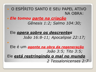  O ESPÍRITO SANTO E SEU PAPEL ATIVO 						NA OBRA: Ele tomou parte na criaçãoGênesis 1:2; Salmo 104:30;Ele opera sobre os descrentes João 16:8-11; Apocalipse 22:17;Ele é um agente na obra da regeneraçãoJoão 3:5; Tito 3:5;Ele está restringindo o mal no mundo2 Tessalonicenses 2:7