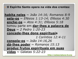 O Espírito Santo opera na vida dos crentes:habita neles~ João 14:16; Romanos 8:9 sela-os ~ Efésios 1:13-14; Efésios 4:30 enche-os~ Atos 4:31; Efésios 5:18 tomou parte em dar-lhes a palavra de Deus ~ 2 Pedro 1:20-23 concede-lhes dons espirituais 	1 Coríntios 12:4-11 consola-os ~ João 14:16,26 dá-lhes poder~ Romanos 15:13 produz frutos espirituais em suas vidas~ Gálatas 5:22-23http://solascriptura-tt.org