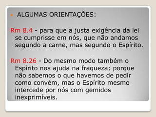  ALGUMAS ORIENTAÇÕES:Rm 8.4 - para que a justa exigência da lei se cumprisse em nós, que não andamos segundo a carne, mas segundo o Espírito.Rm 8.26 - Do mesmo modo também o Espírito nos ajuda na fraqueza; porque não sabemos o que havemos de pedir como convém, mas o Espírito mesmo intercede por nós com gemidos inexprimíveis.