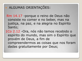  ALGUMAS ORIENTAÇÕES:Rm 14.17 -porque o reino de Deus não consiste no comer e no beber, mas na justiça, na paz, e na alegria no Espírito Santo;1Co 2.12 -Ora, nós não temos recebido o espírito do mundo, mas sim o Espírito que provém de Deus, a fim de compreendermos as coisas que nos foram dadas gratuitamente por Deus;