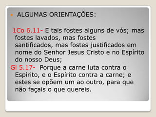  ALGUMAS ORIENTAÇÕES:1Co 6.11- E tais fostes alguns de vós; mas fostes lavados, mas fostes santificados, mas fostes justificados em nome do Senhor Jesus Cristo e no Espírito do nosso Deus;Gl 5.17-  Porque a carne luta contra o Espírito, e o Espírito contra a carne; e estes se opõem um ao outro, para que não façais o que quereis.