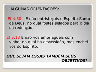  ALGUMAS ORIENTAÇÕES:Ef 4.30-  E não entristeçais o Espírito Santo de Deus, no qual fostes selados para o dia da redenção;Ef 5.18 E não vos embriagueis com vinho, no qual há devassidão, mas enchei-vos do Espírito.QUE SEJAM ESSAS TAMBÉM SEUS 					             OBJETIVOS!