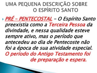  UMA PEQUENA DESCRIÇÃO SOBRE   			O ESPÍRITO SANTOPRÉ – PENTECOSTAL– O Espírito Santo preexistia como a Terceira Pessoa da divindade, e nessa qualidade esteve sempre ativo, mas o período que antecedeu ao dia de Pentecoste não foi a época de sua atividade especial. O período do Antigo Testamento foi    			de preparação e espera.