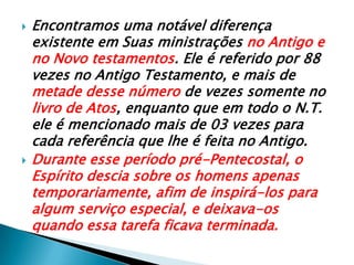 Encontramos uma notável diferença existente em Suas ministrações no Antigo e no Novo testamentos. Ele é referido por 88 vezes no Antigo Testamento, e mais de metade desse número de vezes somente no livro de Atos, enquanto que em todo o N.T. ele é mencionado mais de 03 vezes para cada referência que lhe é feita no Antigo. Durante esse período pré-Pentecostal, o Espírito descia sobre os homens apenas temporariamente, afim de inspirá-los para algum serviço especial, e deixava-os quando essa tarefa ficava terminada.