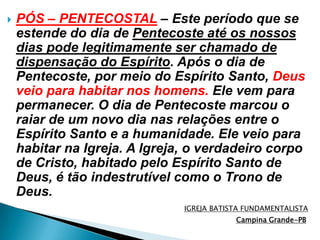 PÓS – PENTECOSTAL– Este período que se estende do dia de Pentecoste até os nossos dias pode legitimamente ser chamado de dispensação do Espírito. Após o dia de Pentecoste, por meio do Espírito Santo, Deus veio para habitar nos homens. Ele vem para permanecer. O dia de Pentecoste marcou o raiar de um novo dia nas relações entre o Espírito Santo e a humanidade. Ele veio para habitar na Igreja. A Igreja, o verdadeiro corpo de Cristo, habitado pelo Espírito Santo de Deus, é tão indestrutível como o Trono de Deus.IGREJA BATISTA FUNDAMENTALISTACampina Grande-PB