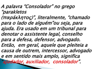 A palavra “Consolador” no grego “parakletos (παρáκλητος)”, literalmente, “chamado para o lado de alguém”ou seja, para ajuda. Era usado em um tribunal para denotar o assistente legal, conselho para a defesa, defensor, advogado. Então,  em geral, aquele que pleiteia a causa de outrem, intercessor, advogado e em sentido mais amplo, significa “ajudador, auxiliador,  consolador”.