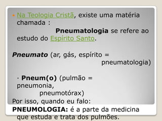 Na Teologia Cristã, existe uma matéria chamada :Pneumatologia se refere ao estudo do Espírito Santo. Pneumato (ar, gás, espírito =  						           pneumatologia)· Pneum(o) (pulmão = pneumonia,               					     pneumotórax)Por isso, quando eu falo:PNEUMOLOGIA: é a parte da medicina que estuda e trata dos pulmões.