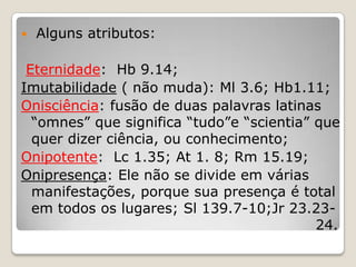  Alguns atributos:Eternidade:  Hb 9.14;Imutabilidade ( não muda): Ml 3.6; Hb1.11;Onisciência: fusão de duas palavras latinas “omnes” que significa “tudo”e “scientia” que quer dizer ciência, ou conhecimento;Onipotente:  Lc 1.35; At 1. 8; Rm 15.19;Onipresença: Ele não se divide em várias manifestações, porque sua presença é total em todos os lugares; Sl 139.7-10;Jr 23.23-								  24.