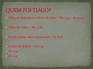  Filho de Zebedeu e irmão de João – Mc 1.19 – At 12.1-2
 Filho de Alfeu – Mc 3.18
 Pai de Judas, não o Iscariotes – Lc 6.16
 Irmão de JESUS – Gl 1.19
 At 1.14
 Gl 2.9
 
