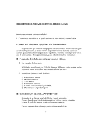 O PROFESSOR E O PREPARO DO ESTUDO BÍBLICO (LIÇÃO)




Quando devo começar o preparo da lição ?

R.: Comece com antecedência, se quiser ensinar com mais confiança, mais eficácia.


I – Razões para começarmos a preparar a lição com antecedência.

        Os professores que começam a se preparar com antecedência podem tirar vantagens
de fontes enriquecedoras. O ensino criativo exige tempo. Nossas melhores idéias nos
ocorrem quando temos tempo de pensar em ‘fogo lento’. Trabalhar numa lição com vários
dias de antecedência o deixa pensando nela, e essa reflexão tem efeito cumulativo.

II – Ferramentas de trabalho necessárias para o estudo eficiente.

   1. Um exemplar do livro-texto.

       A Bíblia é o nosso livro-texto. O ideal é dispor de Bíblias em várias versões; muitas
       vezes uma versão proporciona mais compreensão do que outra.

   2. Material de Apoio ao Estudo da Bíblia.

       a)   Concordância Bíblica;
       b)   Dicionário Bíblico;
       c)   Atlas Bíblico;
       d)   Comentários Bíblicos;
       e)   Revistas com comentários para EBD;
       f)   Dicionário da Língua Portuguesa.


III- ROTEIRO PARA ELABORAÇÃO DO ESTUDO

       A maneira de se elaborar uma lição bíblica é seguir um roteiro.
       Comece fazendo uma lista de todas as palavras bíblicas a serem estudadas;
       Leia-as, de preferência numa versão na linguagem moderna;

       Procure responder às seguintes perguntas relativas a cada lição:


                                       10
 
