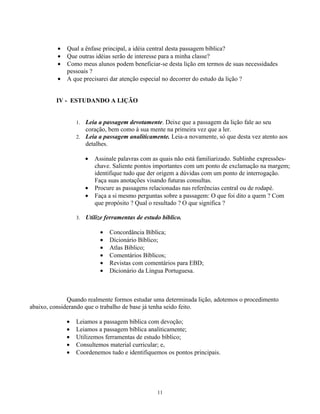 •   Qual a ênfase principal, a idéia central desta passagem bíblica?
          •   Que outras idéias serão de interesse para a minha classe?
          •   Como meus alunos podem beneficiar-se desta lição em termos de suas necessidades
              pessoais ?
          •   A que precisarei dar atenção especial no decorrer do estudo da lição ?


         IV - ESTUDANDO A LIÇÃO


                  1. Leia a passagem devotamente. Deixe que a passagem da lição fale ao seu
                     coração, bem como à sua mente na primeira vez que a ler.
                  2. Leia a passagem analiticamente. Leia-a novamente, só que desta vez atento aos
                     detalhes.

                       •   Assinale palavras com as quais não está familiarizado. Sublinhe expressões-
                           chave. Saliente pontos importantes com um ponto de exclamação na margem;
                           identifique tudo que der origem a dúvidas com um ponto de interrogação.
                           Faça suas anotações visando futuras consultas.
                       •   Procure as passagens relacionadas nas referências central ou de rodapé.
                       •   Faça a si mesmo perguntas sobre a passagem: O que foi dito a quem ? Com
                           que propósito ? Qual o resultado ? O que significa ?

                  3.   Utilize ferramentas de estudo bíblico.

                             •   Concordância Bíblica;
                             •   Dicionário Bíblico;
                             •   Atlas Bíblico;
                             •   Comentários Bíblicos;
                             •   Revistas com comentários para EBD;
                             •   Dicionário da Língua Portuguesa.



              Quando realmente formos estudar uma determinada lição, adotemos o procedimento
abaixo, considerando que o trabalho de base já tenha seido feito.

              •   Leiamos a passagem bíblica com devoção;
              •   Leiamos a passagem bíblica analiticamente;
              •   Utilizemos ferramentas de estudo bíblico;
              •   Consultemos material curricular; e,
              •   Coordenemos tudo e identifiquemos os pontos principais.




                                                   11
 