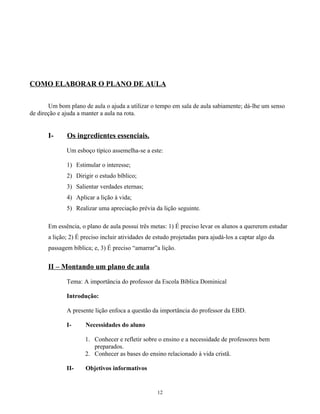 COMO ELABORAR O PLANO DE AULA

       Um bom plano de aula o ajuda a utilizar o tempo em sala de aula sabiamente; dá-lhe um senso
de direção e ajuda a manter a aula na rota.


       I-     Os ingredientes essenciais.
              Um esboço típico assemelha-se a este:

              1) Estimular o interesse;
              2) Dirigir o estudo bíblico;
              3) Salientar verdades eternas;
              4) Aplicar a lição à vida;
              5) Realizar uma apreciação prévia da lição seguinte.

       Em essência, o plano de aula possui três metas: 1) É preciso levar os alunos a quererem estudar
       a lição; 2) É preciso incluir atividades de estudo projetadas para ajudá-los a captar algo da
       passagem bíblica; e, 3) É preciso “amarrar”a lição.


       II – Montando um plano de aula

              Tema: A importância do professor da Escola Bíblica Dominical

              Introdução:

              A presente lição enfoca a questão da importância do professor da EBD.

              I-      Necessidades do aluno

                      1. Conhecer e refletir sobre o ensino e a necessidade de professores bem
                         preparados.
                      2. Conhecer as bases do ensino relacionado à vida cristã.

              II-     Objetivos informativos


                                                   12
 