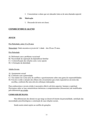 1. Conscientizar o aluno que ser educador trata-se de uma chamada especial.

               III-   Motivação

                      1. Discussão de texto em classe.


CONHECENDO O ALUNO


JOVEM


Pós-Puberdade: entre 15 a 20 anos

Maturidade: Onde encontra-se jovem de ½ idade – dos 20 aos 35 anos.

Pós-Puberdade

A)   Defrontará com o problema vocacional
B)   Necessidade de superação da dependência familiar
C)   A intensificação das relações com o sexo oposto
D)   A formação da identidade


Adulto-Jovem:

A)   Ajustamento sexual
B)   Confronto com a paternidade
C)   Traz dentro de si uma série de conflitos e questionamento sobre uma gama de responsabilidades
D)   Fora de si estão a atenção dos olhares dos circunstantes que criam expectativas em torno das
     escolhas, conferem-lhe uma série de cobranças indesejadas.

Para conhecermos o jovem cristão é necessário olhá-lo sob dois aspectos: humano e espiritual.
Precisamos saber se suas características intrínsicas e comportamentais (biossociais) são modificados
pelo diferencial ser cristão.

COMO SER HUMANO:

       Não diferenciam dos demais no que tange ao desenvolvimento da personalidade, satisfação das
necessidades psicofisiológicas e construção de suas relações sociais.

        Sendo assim estará sujeito ao conflito de gerações.




                                                   13
 