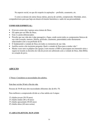 No aspecto social, no que diz respeito às aspirações – profissão, casamento, etc.

      E como os demais de outras faixas etárias, precisa de carinho, compreensão, liberdade, amor,
companheirismo para que haja um desenvolvimento harmônico e sadio de sua personalidade.


COMO SER ESPIRITUAL:

•   O jovem crente não é apenas uma criatura de Deus;
•   Ele optou por ser filho de Deus;
•   Este é o ponto diferenciador;
•   Percebe que sua vida não é algo passageiro e fugaz, sendo assim todos os componentes básicos de
    sua vida (vocação, namoro, família, profissão, casamento, paternidade) estão diretamente
    relacionados com a sua profissão de fé.
•   É fundamental a vontade de Deus em todos os momentos de sua vida;
•   Justifica assim a tão insistente pergunta: Qual a vontade de Deus para a minha vida ?
•   Muitas vezes nem os púlpitos das igrejas e nem mesmo a EBD se preocupam em transmitir séria e
    segura no tocante as decisões da vida do jovem em submissão com a vontade de Deus, falta Bíblia
    no coração do povo.




ADULTO


1º Passo: Considerar as necessidades dos adultos.


Esta fase vai dos 30 até o fim da vida.

Pessoas de 30-40 anos têm necessidades diferentes das de 60 e 70.

Para melhorar a compreensão divide-se a fase adulta em 4 etapas:

1ª) Adulto-jovem (30-39 anos)
2ª) Adulto-médio (40 a 50 anos)
3ª) Adulto-aposentado (50-60 anos)
4ª) Adulto-idoso (60 anos acima)



1ª) ADULTO-JOVEM: 30-39 ANOS


                                                    14
 