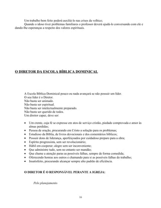 Um trabalho bem feito poderá auxiliá-lo nas crises da velhice;
       Quando o idoso tiver problemas familiares o professor deverá ajudá-lo conversando com ele e
dando-lhe esperanças a respeito dos valores espirituais.




O DIRETOR DA ESCOLA BÍBLICA DOMINICAL




       A Escola Bíblica Dominical pouco ou nada avançará se não possuir um líder.
       O seu líder é o Diretor.
       Não basta ser animado.
       Não basta ser espiritual.
       Não basta ser intelectualmente preparado.
       Não basta ser querido de todos.
       Um diretor capaz, deve ser:

       •   Um crente, cuja fé se expresse em atos de serviço cristão, piedade comprovada e amor às
           almas perdidas;
       •   Pessoa de oração, procurando em Cristo a solução para os problemas;
       •   Estudioso da Bíblia, de livros devocionais e dos comentários bíblicos;
       •   Possuir dons de liderança, aperfeiçoados por cuidadoso preparo para a obra;
       •   Espírito progressista, sem ser revolucionário;
       •   Hábil em cooperar; alegre sem ser inconveniente;
       •   Que administre tudo, sem no entanto ser mandão;
       •   Que chame a atenção paras as possíveis falhas, sempre de forma comedida;
       •   Oferecendo honras aos outros e chamando para si as possíveis falhas do trabalho;
       •   Insatisfeito, procurando alcançar sempre alto padrão de eficiência.


       O DIRETOR É O RESPONSÁVEL PERANTE A IGREJA:


              Pelo planejamento



                                                 16
 