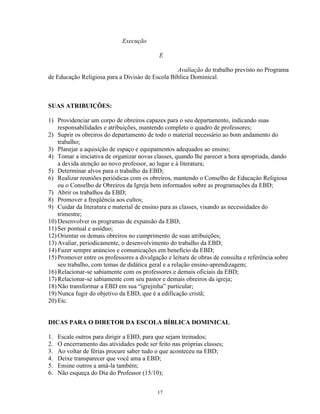 Execução

                                             E

                                                 Avaliação do trabalho previsto no Programa
de Educação Religiosa para a Divisào de Escola Bíblica Dominical.



SUAS ATRIBUIÇÕES:

1) Providenciar um corpo de obreiros capazes para o seu departamento, indicando suas
    responsabilidades e atribuições, mantendo completo o quadro de professores;
2) Suprir os obreiros do departamento de todo o material necessário ao bom andamento do
    trabalho;
3) Planejar a aquisição de espaço e equipamentos adequados ao ensino;
4) Tomar a iniciativa de organizar novas classes, quando lhe parecer a hora apropriada, dando
    a devida atenção ao novo professor, ao lugar e à literatura;
5) Determinar alvos para o trabalho da EBD;
6) Realizar reuniões periódicas com os obreiros, mantendo o Conselho de Educaçào Religiosa
    ou o Conselho de Obreiros da Igreja bem informados sobre as programações da EBD;
7) Abrir os trabalhos da EBD;
8) Promover a freqüência aos cultos;
9) Cuidar da literatura e material de ensino para as classes, visando as necessidades do
    trimestre;
10) Desenvolver os programas de expansão da EBD;
11) Ser pontual e assíduo;
12) Orientar os demais obreiros no cumprimento de suas atribuições;
13) Avaliar, periodicamente, o desenvolvimento do trabalho da EBD;
14) Fazer sempre anúncios e comunicações em benefício da EBD;
15) Promover entre os professores a divulgação e leitura de obras de consulta e referência sobre
    seu trabalho, com temas de didática geral e a relação ensino-aprendizagem;
16) Relacionar-se sabiamente com os professores e demais oficiais da EBD;
17) Relacionar-se sabiamente com seu pastor e demais obreiros da igreja;
18) Não transformar a EBD em sua “igrejinha” particular;
19) Nunca fugir do objetivo da EBD, que é a edificação cristã;
20) Etc.


DICAS PARA O DIRETOR DA ESCOLA BÍBLICA DOMINICAL

1.   Escale outros para dirigir a EBD, para que sejam treinados;
2.   O encerramento das atividades pode ser feito nas próprias classes;
3.   Ao voltar de férias procure saber tudo o que aconteceu na EBD;
4.   Deixe transparecer que você ama a EBD;
5.   Ensine outros a amá-la também;
6.   Não esqueça do Dia do Professor (15/10);


                                            17
 