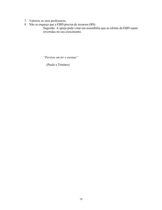 7. Valorize os seus professores;
8. Não se esqueça que a EBD precisa de recursos (R$).
              Sugestão: A igreja pode votar em assembléia que as ofertas da EBD sejam
              revertidas no seu crescimento.




              “Persiste em ler e ensinar”

                (Paulo a Timóteo)




                                            18
 