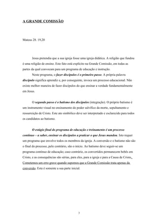 A GRANDE COMISSÃO



Mateus 28. 19,20




       Jesus pretendia que a sua igreja fosse uma igreja didática. A religião que fundou
é uma religião de ensino. Este fato está explícito na Grande Comissão, em todas as
partes da qual convocam para um programa de educação e instrução.
       Neste programa, o fazer discípulos é o primeiro passo. A própria palavra
discípulo significa aprendiz e, por conseguinte, invoca um processo educacional. Não
existe melhor maneira de fazer discípulos do que ensinar a verdade fundamentalmente
em Jesus.


       O segundo passo é o batismo dos discípulos (integração). O próprio batismo é
um instrumento visual no ensinamento do poder salvífico da morte, sepultamento e
ressurreição de Cristo. Este ato simbólico deve ser interpretado e esclarecido para todos
os candidatos ao batismo.


       O estágio final do programa de educação e treinamento é um processo
contínuo – a saber, ensinar os discípulos a praticar o que Jesus mandou. Isto requer
um programa que envolve todos os membros da igreja. A conversão e o batismo não são
o final do processo, pelo contrário, são o início. Ao batismo deve seguir-se um
programa contínuo de educação; caso contrário, os convertidos permanecem bebês em
Cristo, e as consequências são sérias, para eles, para a igreja e para a Causa de Cristo.
Cometemos um erro grave quando supomos que a Grande Comissão trata apenas da
conversão. Esta é somente a sua parte inicial.




                                             3
 
