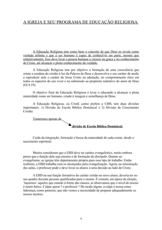 A IGREJA E SEU PROGRAMA DE EDUCAÇÃO RELIGIOSA




       A Educação Religiosa tem como base o conceito de que Deus se revela como
verdade infinita e que o ser humano é capaz de conhecê-lo em parte, mesmo que
redentivamente. Isso deve levar a pessoa humana a crescer na graça e no conhecimento
de Cristo, até alcançar o pleno conhecimento da verdade.

        A Educação Religiosa tem por objetivo a formação de uma consciência que
orinte a conduta do cristão à luz da Palavra de Deus e desenvolva o seu caráter de modo
a reproduzir nele o caráter de Jesus Cristo na adoração, no comportamento ético em
todos os aspectos do seu viver e na submissão ao propósito redentivo do amor de Deus
(Gl 4.19).

       O objetivo final da Educação Religiosa é levar o educando a alcançar a plena
maturidade como ser humano, criado à imagem e semelhança de Deus.

       A Educação Religiosa, ou Cristã ,como prefere a CBB, tem duas divisões
importantes: 1) Divisão de Escola Bíblica Dominical e 2) Divisão de Crescimento
Cristão.

       Trataremos apenas da

                                     divisão de Escola Bíblica Dominical:


      Cuida da integração, formação e busca da maturidade de cada crente, desde o
nascimento espiritual.


       Muitos consideram que a EBD deve ter caráter evangelístico, muito embora
penso que a função dela seja mesmo a de formação do discípulo. Quanto ao
evangelismo, as igrejas têm departamento próprio para esse tipo de trabalho. Então
reafirmo, a EBD trabalha com os alcançados pela evangelização. Agora, na ministração
das aulas, o professor pode e deve levar os alunos à uma decisão ao lado de Cristo.

       A EBD na sua função formativa do caráter cristão no novo aluno, deveria ter no
seu quadro docente pessoas qualificadas para o ensino. É comum, em época de eleição,
‘laçarmos’ aqueles que estarão à frente das classes, aí observamos que o nível do ensino
é muito baixo. Culpar quem ? o professor ? De modo algum, a culpa é nossa como
liderança, como pastores; que não vemos a necessidade de preparar adequadamente os
nossos mestres.




                                           4
 