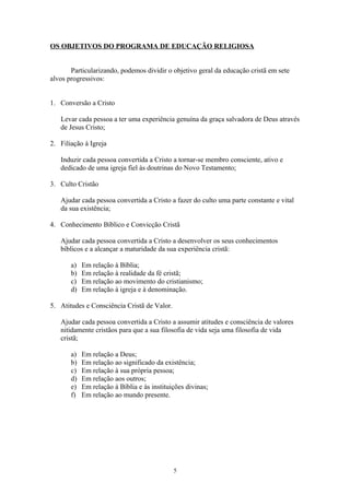 OS OBJETIVOS DO PROGRAMA DE EDUCAÇÃO RELIGIOSA


       Particularizando, podemos dividir o objetivo geral da educação cristã em sete
alvos progressivos:


1. Conversão a Cristo

   Levar cada pessoa a ter uma experiência genuína da graça salvadora de Deus através
   de Jesus Cristo;

2. Filiação à Igreja

   Induzir cada pessoa convertida a Cristo a tornar-se membro consciente, ativo e
   dedicado de uma igreja fiel às doutrinas do Novo Testamento;

3. Culto Cristão

   Ajudar cada pessoa convertida a Cristo a fazer do culto uma parte constante e vital
   da sua existência;

4. Conhecimento Bíblico e Convicção Cristã

   Ajudar cada pessoa convertida a Cristo a desenvolver os seus conhecimentos
   bíblicos e a alcançar a maturidade da sua experiência cristã:

       a)   Em relação à Bíblia;
       b)   Em relação à realidade da fé cristã;
       c)   Em relação ao movimento do cristianismo;
       d)   Em relação à igreja e à denominação.

5. Atitudes e Consciência Cristã de Valor.

   Ajudar cada pessoa convertida a Cristo a assumir atitudes e consciência de valores
   nitidamente cristãos para que a sua filosofia de vida seja uma filosofia de vida
   cristã;

       a)   Em relação a Deus;
       b)   Em relação ao significado da existência;
       c)   Em relação à sua própria pessoa;
       d)   Em relação aos outros;
       e)   Em relação à Bíblia e às instituições divinas;
       f)   Em relação ao mundo presente.




                                             5
 