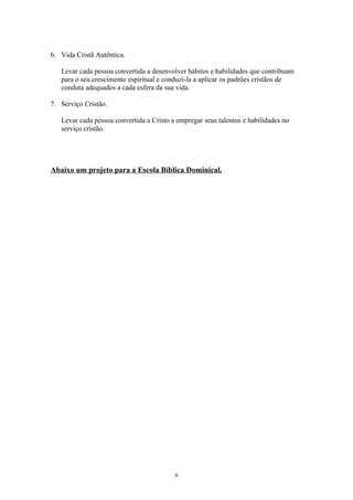 6. Vida Cristã Autêntica.

   Levar cada pessoa convertida a desenvolver hábitos e habilidades que contribuam
   para o seu crescimento espiritual e conduzi-la a aplicar os padrões cristãos de
   conduta adequados a cada esfera da sua vida.

7. Serviço Cristão.

   Levar cada pessoa convertida a Cristo a empregar seus talentos e habilidades no
   serviço cristão.




Abaixo um projeto para a Escola Bíblica Dominical.




                                          6
 