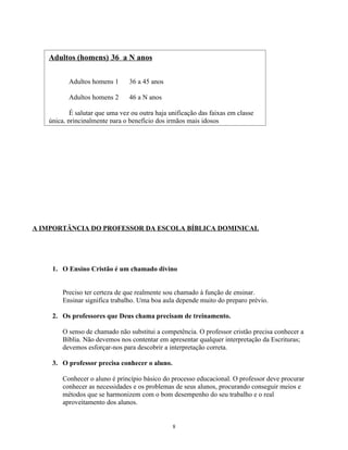 Adultos (homens) 36 a N anos

          Adultos homens 1      36 a 45 anos

          Adultos homens 2      46 a N anos

           É salutar que uma vez ou outra haja unificação das faixas em classe
   única, principalmente para o benefício dos irmãos mais idosos




A IMPORTÂNCIA DO PROFESSOR DA ESCOLA BÍBLICA DOMINICAL




    1. O Ensino Cristão é um chamado divino


        Preciso ter certeza de que realmente sou chamado à função de ensinar.
        Ensinar significa trabalho. Uma boa aula depende muito do preparo prévio.

    2. Os professores que Deus chama precisam de treinamento.

        O senso de chamado não substitui a competência. O professor cristão precisa conhecer a
        Bíblia. Não devemos nos contentar em apresentar qualquer interpretação da Escrituras;
        devemos esforçar-nos para descobrir a interpretação correta.

    3. O professor precisa conhecer o aluno.

        Conhecer o aluno é princípio básico do processo educacional. O professor deve procurar
        conhecer as necessidades e os problemas de seus alunos, procurando conseguir meios e
        métodos que se harmonizem com o bom desempenho do seu trabalho e o real
        aproveitamento dos alunos.


                                                8
 
