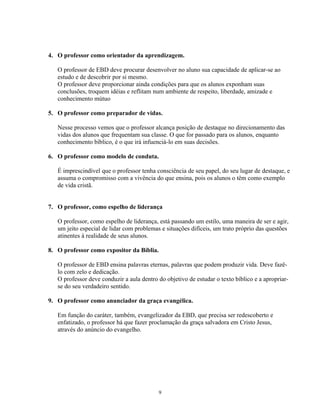 4. O professor como orientador da aprendizagem.

   O professor de EBD deve procurar desenvolver no aluno sua capacidade de aplicar-se ao
   estudo e de descobrir por si mesmo.
   O professor deve proporcionar ainda condições para que os alunos exponham suas
   conclusões, troquem idéias e reflitam num ambiente de respeito, liberdade, amizade e
   conhecimento mútuo

5. O professor como preparador de vidas.

   Nesse processo vemos que o professor alcança posição de destaque no direcionamento das
   vidas dos alunos que frequentam sua classe. O que for passado para os alunos, enquanto
   conhecimento bíblico, é o que irá infuenciá-lo em suas decisões.

6. O professor como modelo de conduta.

   É imprescindível que o professor tenha consciência de seu papel, do seu lugar de destaque, e
   assuma o compromisso com a vivência do que ensina, pois os alunos o têm como exemplo
   de vida cristã.


7. O professor, como espelho de liderança

   O professor, como espelho de liderança, está passando um estilo, uma maneira de ser e agir,
   um jeito especial de lidar com problemas e situações difíceis, um trato próprio das questões
   atinentes à realidade de seus alunos.

8. O professor como expositor da Bíblia.

   O professor de EBD ensina palavras eternas, palavras que podem produzir vida. Deve fazê-
   lo com zelo e dedicação.
   O professor deve conduzir a aula dentro do objetivo de estudar o texto bíblico e a apropriar-
   se do seu verdadeiro sentido.

9. O professor como anunciador da graça evangélica.

   Em função do caráter, também, evangelizador da EBD, que precisa ser redescoberto e
   enfatizado, o professor há que fazer proclamação da graça salvadora em Cristo Jesus,
   através do anúncio do evangelho.




                                           9
 