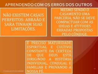 MESMO SENDO O
NÃO EXISTEM CASAIS         CASAMENTO UMA
PERFEITOS: ABRAÃO E     PARCERIA, NÃO SE DEVE
                         COMPACTUAR COM AS
 SARA TINHAM SUAS         IDEIAS E ATITUDES
    LIMITAÇÕES.          ERRADAS PROPOSTAS
                            PELO CÔNJUGE.

           É PRECISO MATURIDADE
           ESPIRITUAL E CULTIVO
           CONSTANTE DA CERTEZA
           DE QUE DEUS ESTÁ
           DIRIGINDO A HISTÓRIA
           INDIVIDUAL, CONJUGAL E
           FAMILIAR E PROVANDO A
           NOSSA FÉ.
 