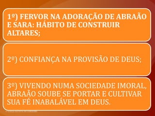 1º) FERVOR NA ADORAÇÃO DE ABRAÃO
E SARA: HÁBITO DE CONSTRUIR
ALTARES;


2º) CONFIANÇA NA PROVISÃO DE DEUS;


3º) VIVENDO NUMA SOCIEDADE IMORAL,
ABRAÃO SOUBE SE PORTAR E CULTIVAR
SUA FÉ INABALÁVEL EM DEUS.
 